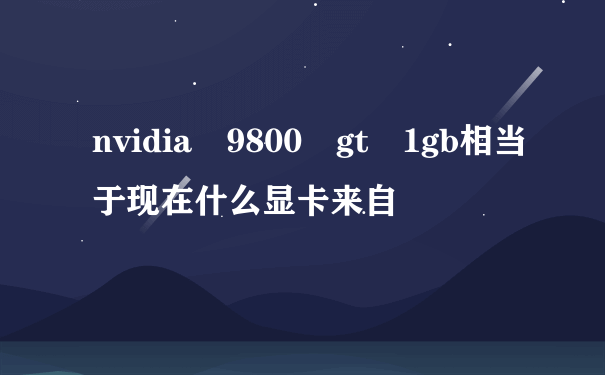 nvidia 9800 gt 1gb相当于现在什么显卡来自