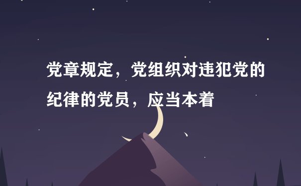 党章规定，党组织对违犯党的纪律的党员，应当本着            、