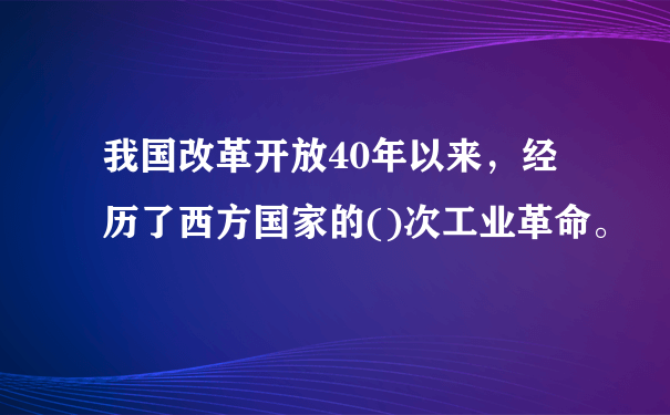 我国改革开放40年以来，经历了西方国家的()次工业革命。