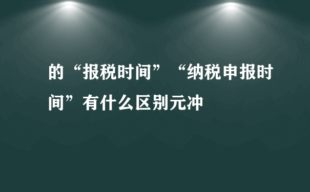 的“报税时间”“纳税申报时间”有什么区别元冲