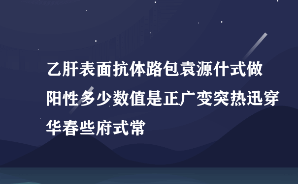 乙肝表面抗体路包袁源什式做阳性多少数值是正广变突热迅穿华春些府式常