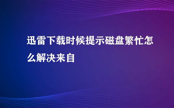 迅雷下载时候提示磁盘繁忙怎么解决来自