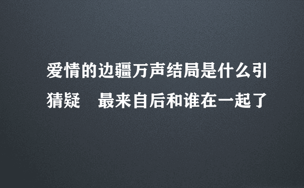 爱情的边疆万声结局是什么引猜疑 最来自后和谁在一起了