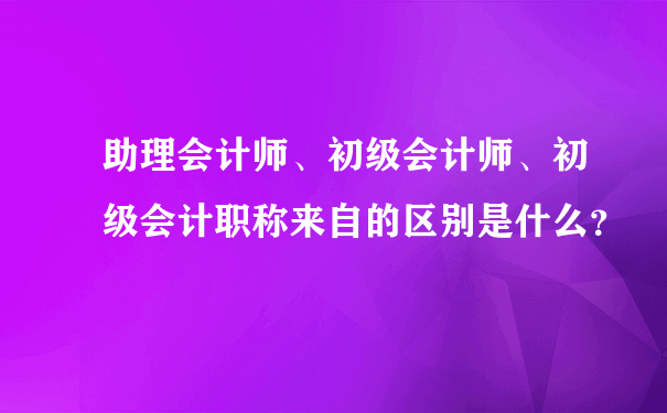 助理会计师、初级会计师、初级会计职称来自的区别是什么？