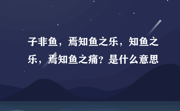 子非鱼，焉知鱼之乐，知鱼之乐，焉知鱼之痛？是什么意思