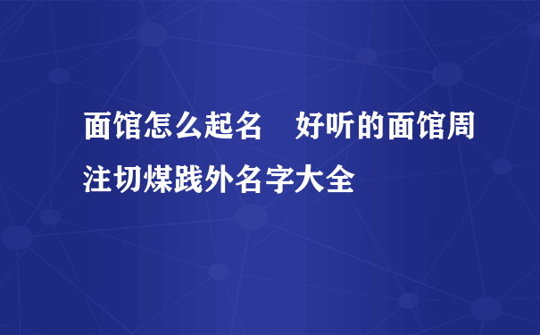 面馆怎么起名 好听的面馆周注切煤践外名字大全