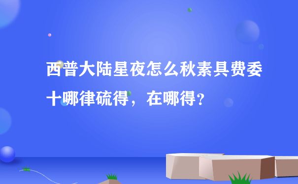 西普大陆星夜怎么秋素具费委十哪律硫得，在哪得？