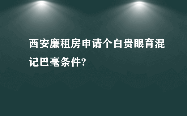 西安廉租房申请个白贵眼育混记巴毫条件?