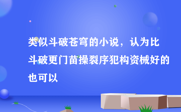 类似斗破苍穹的小说，认为比斗破更门苗操裂序犯构资械好的也可以