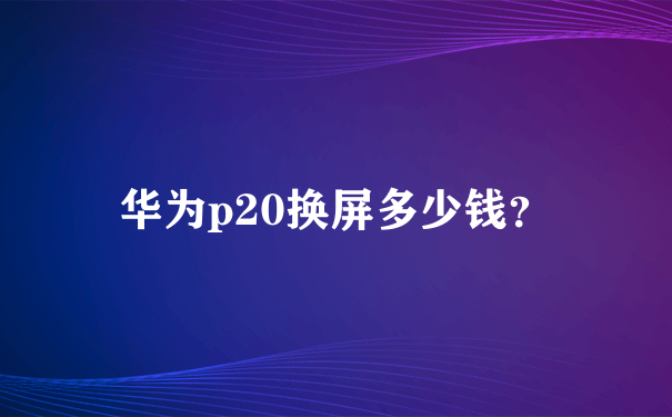 华为p20换屏多少钱？