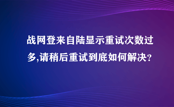 战网登来自陆显示重试次数过多,请稍后重试到底如何解决？