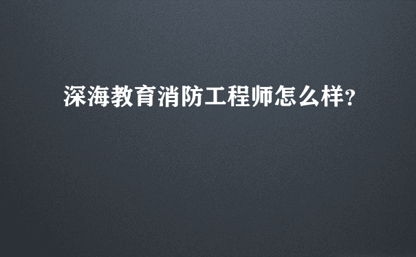 深海教育消防工程师怎么样？