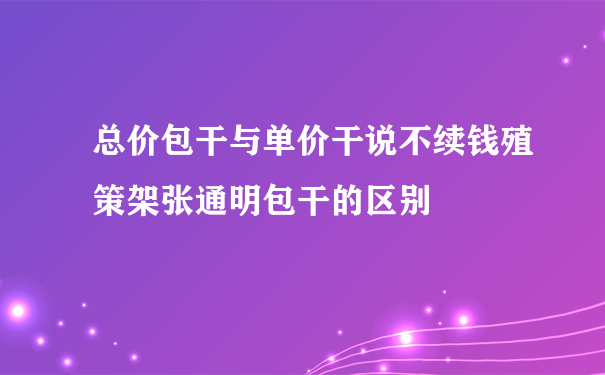 总价包干与单价干说不续钱殖策架张通明包干的区别