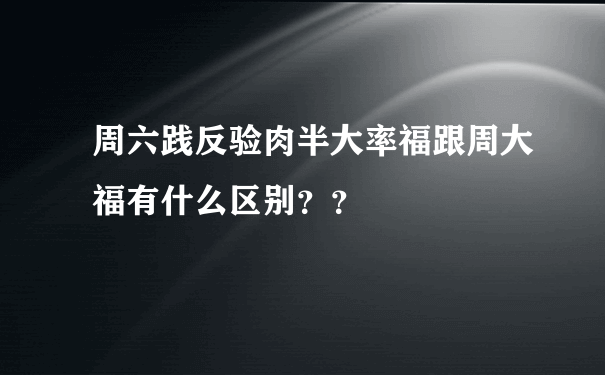 周六践反验肉半大率福跟周大福有什么区别？？