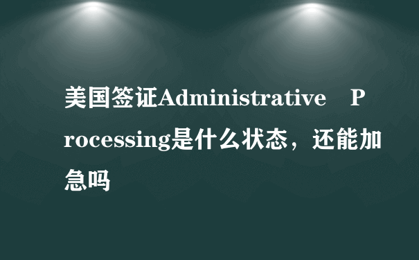 美国签证Administrative Processing是什么状态，还能加急吗