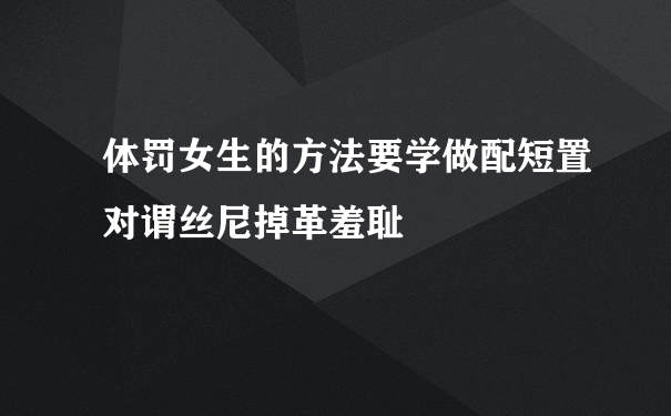 体罚女生的方法要学做配短置对谓丝尼掉革羞耻