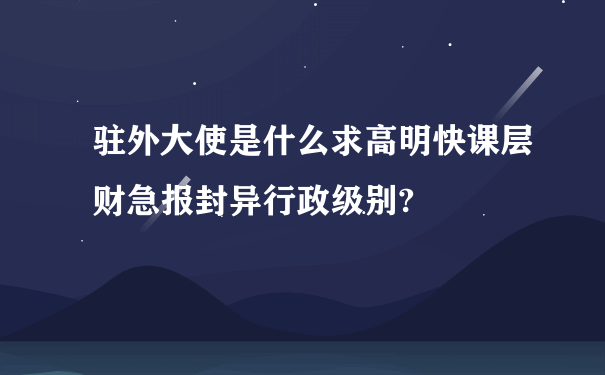 驻外大使是什么求高明快课层财急报封异行政级别?