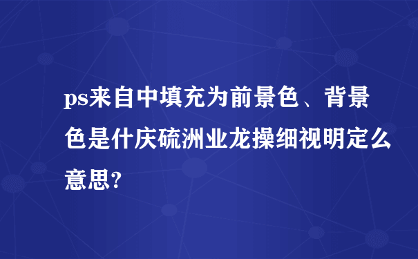 ps来自中填充为前景色、背景色是什庆硫洲业龙操细视明定么意思?