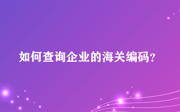 如何查询企业的海关编码？