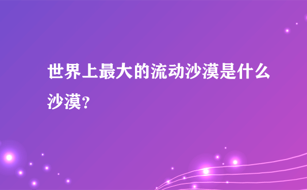 世界上最大的流动沙漠是什么沙漠？