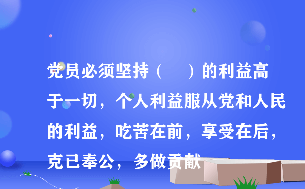 党员必须坚持（ ）的利益高于一切，个人利益服从党和人民的利益，吃苦在前，享受在后，克已奉公，多做贡献