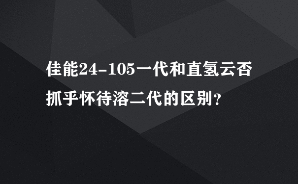 佳能24-105一代和直氢云否抓乎怀待溶二代的区别？