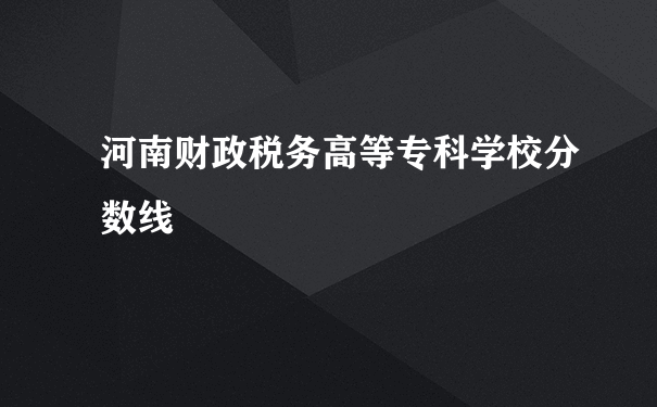 河南财政税务高等专科学校分数线