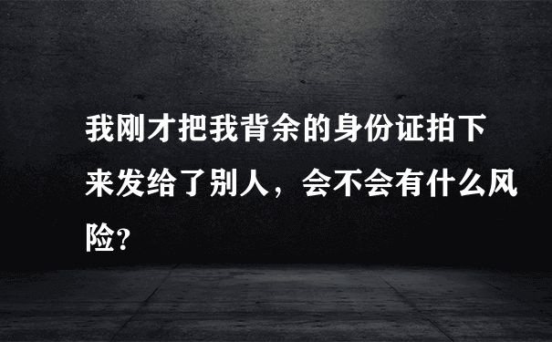 我刚才把我背余的身份证拍下来发给了别人，会不会有什么风险？