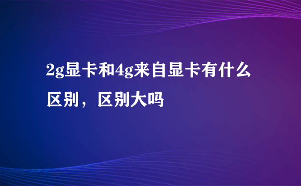 2g显卡和4g来自显卡有什么区别，区别大吗