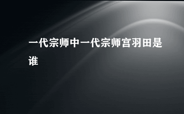 一代宗师中一代宗师宫羽田是谁