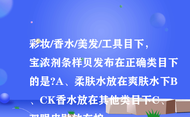 彩妆/香水/美发/工具目下，宝浓剂条样贝发布在正确类目下的是?A、柔肤水放在爽肤水下B、CK香水放在其他类目下C、双眼皮贴放在护...