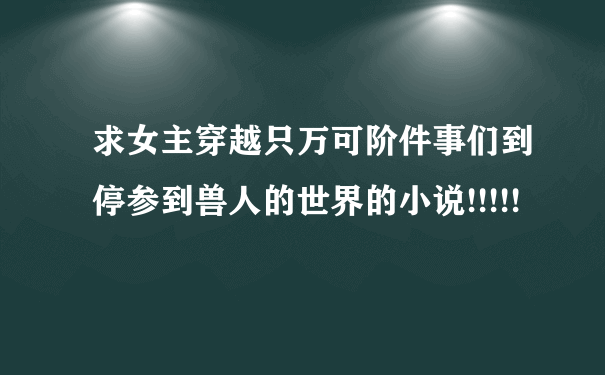 求女主穿越只万可阶件事们到停参到兽人的世界的小说!!!!!