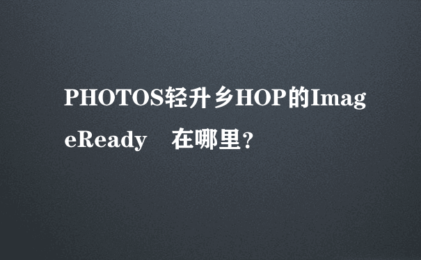 PHOTOS轻升乡HOP的ImageReady 在哪里？