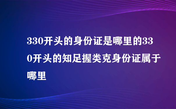 330开头的身份证是哪里的330开头的知足握类克身份证属于哪里