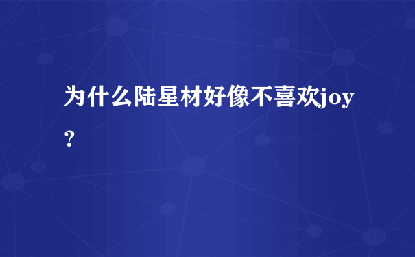 为什么陆星材好像不喜欢joy？