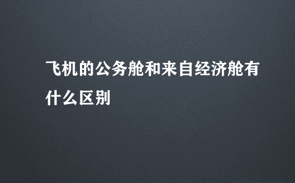 飞机的公务舱和来自经济舱有什么区别