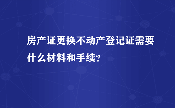 房产证更换不动产登记证需要什么材料和手续？