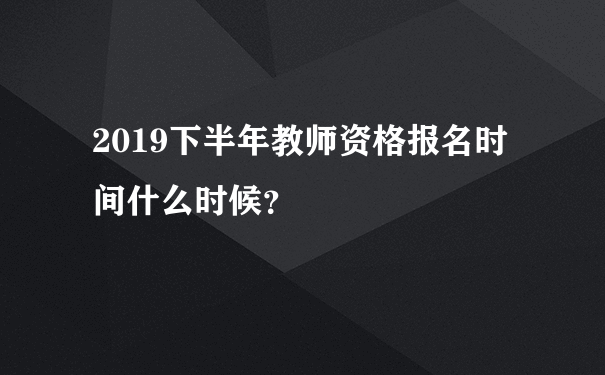 2019下半年教师资格报名时间什么时候？