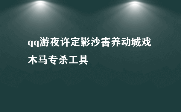 qq游夜许定影沙害养动城戏木马专杀工具