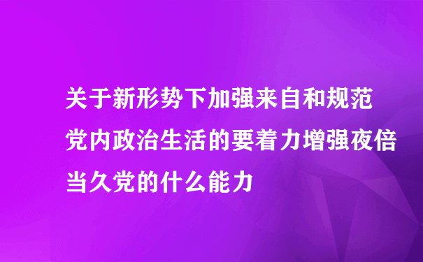 关于新形势下加强来自和规范党内政治生活的要着力增强夜倍当久党的什么能力