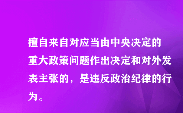 擅自来自对应当由中央决定的重大政策问题作出决定和对外发表主张的，是违反政治纪律的行为。