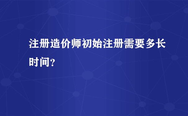 注册造价师初始注册需要多长时间？