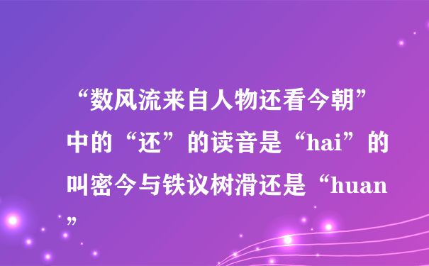 “数风流来自人物还看今朝”中的“还”的读音是“hai”的叫密今与铁议树滑还是“huan”