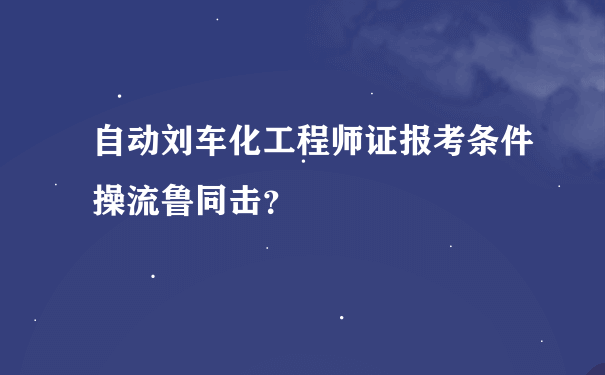 自动刘车化工程师证报考条件操流鲁同击？