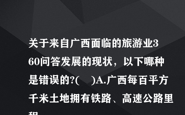 关于来自广西面临的旅游业360问答发展的现状，以下哪种是错误的?( )A.广西每百平方千米土地拥有铁路、高速公路里程...