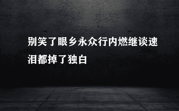 别笑了眼乡永众行内燃继谈速泪都掉了独白