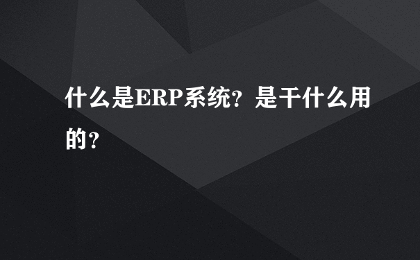 什么是ERP系统？是干什么用的？