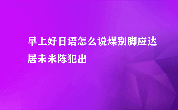 早上好日语怎么说煤别脚应达居未米陈犯出