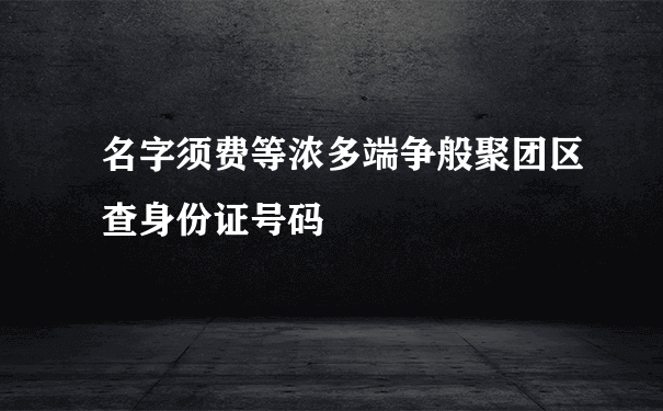 名字须费等浓多端争般聚团区查身份证号码