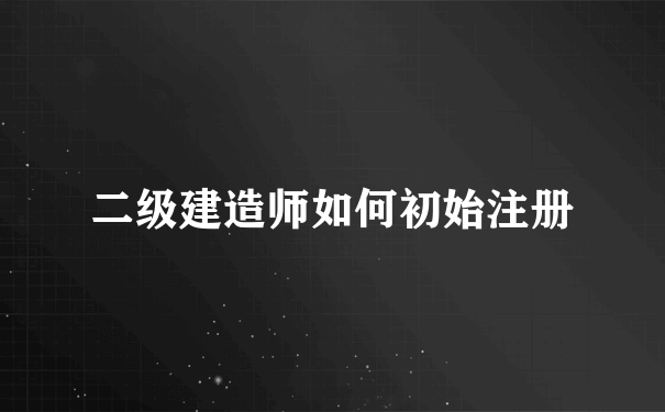 二级建造师如何初始注册